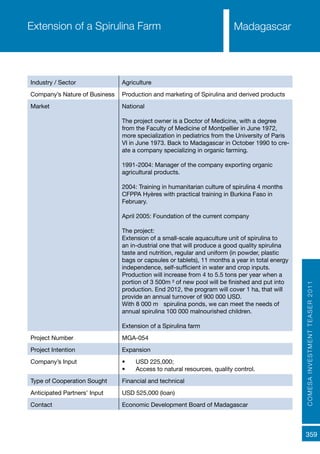 COMESAINVESTMENTTEASER2011
359
MadagascarExtension of a Spirulina Farm
Industry / Sector Agriculture
Company’s Nature of Business Production and marketing of Spirulina and derived products
Market National
The project owner is a Doctor of Medicine, with a degree
from the Faculty of Medicine of Montpellier in June 1972,
more specialization in pediatrics from the University of Paris
VI in June 1973. Back to Madagascar in October 1990 to cre-
ate a company specializing in organic farming.
1991-2004: Manager of the company exporting organic
agricultural products.
2004: Training in humanitarian culture of spirulina 4 months
CFPPA Hyères with practical training in Burkina Faso in
February.
April 2005: Foundation of the current company
The project:
Extension of a small-scale aquaculture unit of spirulina to
an in-dustrial one that will produce a good quality spirulina
taste and nutrition, regular and uniform (in powder, plastic
bags or capsules or tablets), 11 months a year in total energy
independence, self-sufficient in water and crop inputs.
Production will increase from 4 to 5.5 tons per year when a
portion of 3 500m ² of new pool will be finished and put into
production. End 2012, the program will cover 1 ha, that will
provide an annual turnover of 900 000 USD.
With 8 000 m ² spirulina ponds, we can meet the needs of
annual spirulina 100 000 malnourished children.
Extension of a Spirulina farm
Project Number MGA-054
Project Intention Expansion
Company’s Input •	 USD 225,000;
•	 Access to natural resources, quality control.
Type of Cooperation Sought Financial and technical
Anticipated Partners’ Input USD 525,000 (loan)
Contact Economic Development Board of Madagascar
 