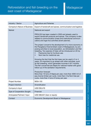 COMESAINVESTMENTTEASER2011
361
MadagascarReforestation and fish breeding on the
east coast of Madagascar
Industry / Sector Agriculture and Fisheries
Company’s Nature of Business Export of handicraft and spices, communication and logistics
Market National and export
PROLOG has been created in 2003 and already used to
export handicraft products and spices. This company is also
related to communication (mass and institutional communi-
cation) and logis-tics activities (event planner).
The project concerns the development of a micro economy in
the Pangalana Channel (East coast of Madagascar), by pro-
posing activities to local population, as reforestation and fish
breeding. Two species of trees will be introduced on 20 ha:
•	 Paulownia tree for furniture use;
•	 Noni tree for medicinal use.
Knowing the fact that the first trees can be used in 3 or 4
years, it’s important to go ahead with other activities, such
as fish breeding, which generates incomes in 6/7 months.
The fish concerned are tilapia for national market with good
follow-up of the sanitation requirements.
Production forecast:
Mora than 16 tons of tilapia per year, more than 4000 m3 of
pau-lownia timber per cycle, more than 4 ha Noni tree per
cycle, more than 4 tons of honey per year.
Project Number MGA-103
Project Intention Diversification
Company’s Input USD 200,476
Type of Cooperation Sought Financial
Anticipated Partners’ Input USD 388,631 (loan or equity)
Contact Economic Development Board of Madagascar
 