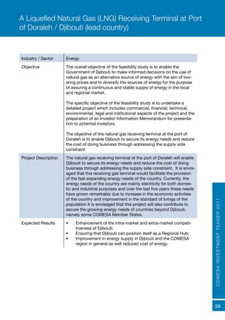 COMESAINVESTMENTTEASER2011
39
Industry / Sector Energy
Objective The overall objective of the feasibility study is to enable the
Government of Djibouti to make informed decisions on the use of
natural gas as an alternative source of energy with the aim of low-
ering prices and to diversify the sources of energy for the purpose
of assuring a continuous and stable supply of energy in the local
and regional market.
The specific objective of the feasibility study is to undertake a
detailed project which includes commercial, financial, technical,
environmental, legal and institutional aspects of the project and the
preparation of an Investor Information Memorandum for presenta-
tion to potential investors.
The objective of the natural gas receiving terminal at the port of
Doraleh is to enable Djibouti to secure its energy needs and reduce
the cost of doing business through addressing the supply side
constraint
Project Description The natural gas receiving terminal at the port of Doraleh will enable
Djibouti to secure its energy needs and reduce the cost of doing
business through addressing the supply side constraint. It is envis-
aged that this receiving gas terminal would facilitate the provision
of the fast expanding energy needs of the country. Currently, the
energy needs of the country are mainly electricity for both domes-
tic and industrial purposes and over the last five years these needs
have grown remarkably due to increase in the economic activities
of the country and improvement in the standard of livings of the
population It is envisaged that this project will also contribute to
secure the growing energy needs of countries beyond Djibouti,
namely some COMESA Member States.
Expected Results	 •	 Enhancement of the intra-market and extra-market competi-
tiveness of Djibouti;
•	 Ensuring that Djibouti can position itself as a Regional Hub;
•	 Improvement in energy supply in Djibouti and the COMESA
region in general as well reduced cost of energy.
A Liquefied Natural Gas (LNG) Receiving Terminal at Port
of Doraleh / Djibouti (lead country)
 