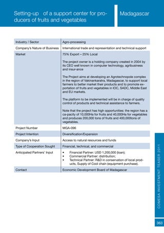 COMESAINVESTMENTTEASER2011
363
MadagascarSetting-up of a support center for pro-
ducers of fruits and vegetables
Industry / Sector Agro-processing
Company’s Nature of Business International trade and representation and technical support
Market 75% Export – 25% Local
The project owner is a holding company created in 2004 by
its CEO well known in computer technology, agribusiness
and insur-ance
The Project aims at developing an Agrotechnopole complex
in the region of Vakinankaratra, Madagascar, to support local
farmers to better market their products and to promote ex-
portation of fruits and vegetables in IOC, SADC, Middle East
and EU markets.
The platform to be implemented will be in charge of quality
control of products and technical assistance to farmers.
Note that the project has high opportunities: the region has a
ca-pacity of 10,000Ha for fruits and 40,000Ha for vegetables
and produces 200,000 tons of fruits and 400,000tons of
vegetables.
Project Number MGA-096
Project Intention Diversification/Expansion
Company’s Input Access to natural resources and funds
Type of Cooperation Sought Financial, technical, and commercial
Anticipated Partners’ Input •	 Financial Partner: USD 1,200,000 (loan);
•	 Commercial Partner: distribution;
•	 Technical Partner: R&D in conservation of local prod-
ucts, Supply of Cool chain (equipment purchase).
Contact Economic Development Board of Madagascar
 