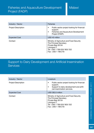COMESAINVESTMENTTEASER2011
367
Industry / Sector Fisheries
Project Description •	 Public sector project looking for financial
support;
•	 Fisheries and Aquaculture Development
Project (FADP).
Expected Cost USD 40 million
Contact Ministry of Agriculture and Food Security
The Principal Secretary
Private Bag 30134
Lilongwe 3
Tel: +265 1 789 033/ 903/ 252
Fax: +265 1 789 218
Fisheries and Aquaculture Development
Project (FADP)
Malawi
Industry / Sector Livestock
Project Description •	 Public sector project looking for financial
support;
•	 Support to dairy development and artifi-
cial insemination services.
Expected Cost USD 282.6 million
Contact Ministry of Agriculture and Food Security
The Principal Secretary
Private Bag 30134
Lilongwe 3
Tel: +265 1 789 033/ 903/ 252
Fax: +265 1 789 218
Support to Dairy Development and Artificial Insemination
Services
 