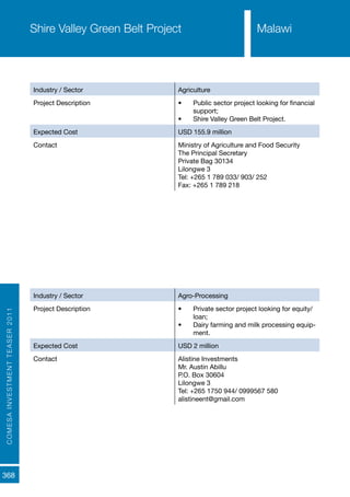 COMESAINVESTMENTTEASER2011
368
Industry / Sector Agriculture
Project Description •	 Public sector project looking for financial
support;
•	 Shire Valley Green Belt Project.
Expected Cost USD 155.9 million
Contact Ministry of Agriculture and Food Security
The Principal Secretary
Private Bag 30134
Lilongwe 3
Tel: +265 1 789 033/ 903/ 252
Fax: +265 1 789 218
Shire Valley Green Belt Project
Industry / Sector Agro-Processing
Project Description •	 Private sector project looking for equity/
loan;
•	 Dairy farming and milk processing equip-
ment.
Expected Cost USD 2 million
Contact Alistine Investments
Mr. Austin Abillu
P.O. Box 30604
Lilongwe 3
Tel: +265 1750 944/ 0999567 580
alistineent@gmail.com
Dairy Farming and Processing
Malawi
 