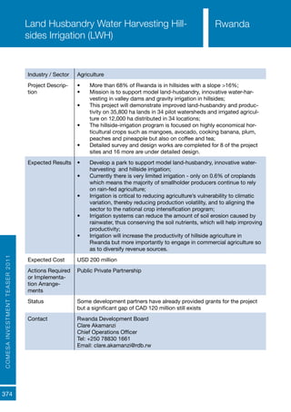COMESAINVESTMENTTEASER2011
374
Rwanda
Industry / Sector Agriculture
Project Descrip-
tion
•	 More than 68% of Rwanda is in hillsides with a slope >16%;
•	 Mission is to support model land-husbandry, innovative water-har-
vesting in valley dams and gravity irrigation in hillsides;
•	 This project will demonstrate improved land-husbandry and produc-
tivity on 35,800 ha lands in 34 pilot watersheds and irrigated agricul-
ture on 12,000 ha distributed in 34 locations;
•	 The hillside-irrigation program is focused on highly economical hor-
ticultural crops such as mangoes, avocado, cooking banana, plum,
peaches and pineapple but also on coffee and tea;
•	 Detailed survey and design works are completed for 8 of the project
sites and 16 more are under detailed design.
Expected Results •	 Develop a park to support model land-husbandry, innovative water-
harvesting and hillside irrigation;
•	 Currently there is very limited irrigation - only on 0.6% of croplands
which means the majority of smallholder producers continue to rely
on rain-fed agriculture;
•	 Irrigation is critical to reducing agriculture’s vulnerability to climatic
variation, thereby reducing production volatility, and to aligning the
sector to the national crop intensification program;
•	 Irrigation systems can reduce the amount of soil erosion caused by
rainwater, thus conserving the soil nutrients, which will help improving
productivity;
•	 Irrigation will increase the productivity of hillside agriculture in
Rwanda but more importantly to engage in commercial agriculture so
as to diversify revenue sources.
Expected Cost USD 200 million
Actions Required
or Implementa-
tion Arrange-
ments
Public Private Partnership
Status Some development partners have already provided grants for the project
but a significant gap of CAD 120 million still exists
Contact Rwanda Development Board
Clare Akamanzi
Chief Operations Officer
Tel: +250 78830 1661
Email: clare.akamanzi@rdb.rw
Land Husbandry Water Harvesting Hill-
sides Irrigation (LWH)
Rwanda
 