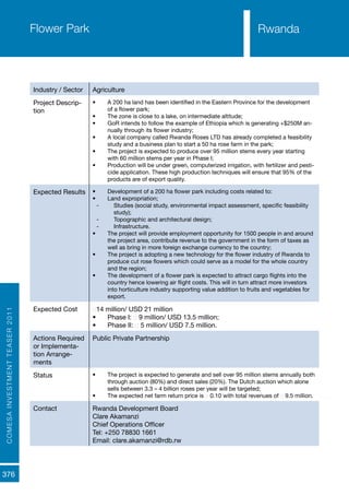 COMESAINVESTMENTTEASER2011
376
Rwanda
Industry / Sector Agriculture
Project Descrip-
tion
•	 A 200 ha land has been identified in the Eastern Province for the development
of a flower park;
•	 The zone is close to a lake, on intermediate altitude;
•	 GoR intends to follow the example of Ethiopia which is generating +$250M an-
nually through its flower industry;
•	 A local company called Rwanda Roses LTD has already completed a feasibility
study and a business plan to start a 50 ha rose farm in the park;
•	 The project is expected to produce over 95 million stems every year starting
with 60 million stems per year in Phase I;
•	 Production will be under green, computerized irrigation, with fertilizer and pesti-
cide application. These high production techniques will ensure that 95% of the
products are of export quality.
Expected Results •	 Development of a 200 ha flower park including costs related to:
•	 Land expropriation;
-- Studies (social study, environmental impact assessment, specific feasibility
study);
-- Topographic and architectural design;
-- Infrastructure.
•	 The project will provide employment opportunity for 1500 people in and around
the project area, contribute revenue to the government in the form of taxes as
well as bring in more foreign exchange currency to the country;
•	 The project is adopting a new technology for the flower industry of Rwanda to
produce cut rose flowers which could serve as a model for the whole country
and the region;
•	 The development of a flower park is expected to attract cargo flights into the
country hence lowering air flight costs. This will in turn attract more investors
into horticulture industry supporting value addition to fruits and vegetables for
export.
Expected Cost €14 million/ USD 21 million
•	 Phase I: € 9 million/ USD 13.5 million;
•	 Phase II: € 5 million/ USD 7.5 million.
Actions Required
or Implementa-
tion Arrange-
ments
Public Private Partnership
Status •	 The project is expected to generate and sell over 95 million stems annually both
through auction (80%) and direct sales (20%). The Dutch auction which alone
sells between 3.3 – 4 billion roses per year will be targeted;
•	 The expected net farm return price is € 0.10 with total revenues of € 9.5 million.
Contact Rwanda Development Board
Clare Akamanzi
Chief Operations Officer
Tel: +250 78830 1661
Email: clare.akamanzi@rdb.rw
Flower Park Rwanda
 
