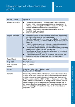 COMESAINVESTMENTTEASER2011
377
Sudan
Industry / Sector Agriculture
Project Background •	 The idea of the project is to provide modern agricultural ma-
chinery which in turn provides agricultural services that aim at
changing agricultural pattern and the available machinery in the
state in order to boost the national wheat project;
•	 Nature of the project: it is a new project for which a primary
feasibility study is available;
•	 Required: direct investment.
Project Objectives •	 Integrated agricultural mechanization project aims at promoting
agricultural production in the northern state;
•	 To realize food security in the state and in Sudan by increasing
production of wheat, vegetables and fruits by improving cultural
practices;
•	 To contribute to development of Sudan’s capabilities by export-
ing horticultural crops, spices and natural plants;
•	 To increase competitiveness of Sudanese exports by increasing
productivity and reducing cost of production;
•	 To make use of climate comparative advantages by introducing
cash crops to diversify exports;
•	 To enhance agricultural boom by increasing the cultivated area,
rehabilitating existing projects and building new projects.
Target Market Local market
Project Site The Northern state
Total Amount of
Project
SDG 53,345,000
Contact Investment Department - Northern State
Tele-fax: +249 0241823994
Remarks The country with its vast natural resources, reasonable infrastructure
and marked political stability has promulgated an investment legisla-
tion that offers a number of privileges and incentives. The business
profit tax was reduced from 35% to 15% on the services sector, 10%
on the industrial sector and 0% on the agricultural sector. In addition,
these rather low rates are applied after one-year of the inception of
the project. By allowing investors to freely repatriate their profits and
import of capital goods free of custom duties, Sudan stands as an
investment haven.
Integrated agricultural mechanization
project
 