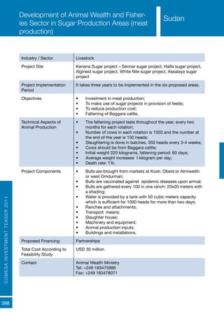 COMESAINVESTMENTTEASER2011
388
Sudan
Development of Animal Wealth and Fisher-
ies Sector in Sugar Production Areas (meat
production)
Industry / Sector Livestock
Project Site Kenana Sugar project – Sennar sugar project, Halfa sugar project,
Algineid sugar project, White Nile sugar project, Assalaya sugar
project
Project Implementation
Period
It takes three years to be implemented in the six proposed areas.
Objectives •	 Investment in meat production;
•	 To make use of sugar projects in provision of feeds;
•	 To reduce production cost;
•	 Fattening of Baggara cattle.
Technical Aspects of
Animal Production
•	 The fattening project lasts throughout the year, every two
months for each rotation;
•	 Number of cows in each rotation is 1050 and the number at
the end of the year is 150 heads;
•	 Slaughtering is done in batches, 350 heads every 3-4 weeks;
•	 Cows should be from Baggara cattle;
•	 Initial weight 220 kilograms, fattening period: 60 days;
•	 Average weight increases I kilogram per day;
•	 Death rate: 1%.
Project Components •	 Bulls are brought from markets at Kosti, Obeid or Almiweilih
or west Omdurman;
•	 Bulls are vaccinated against epidemic diseases upon arrival;
•	 Bulls are gathered every 100 in one ranch: 20x20 meters with
a shading;
•	 Water is provided by a tank with 50 cubic meters capacity
which is sufficient for 1000 heads for more than two days;
•	 Ranches and attachments;
•	 Transport means;
•	 Slaughter house;
•	 Machinery and equipment;
•	 Animal production inputs;
•	 Buildings and installations.
Proposed Financing Partnerships
Total Cost According to
Feasibility Study
USD 30 million
Contact Animal Wealth Ministry
Tel: +249 183475996
Fax: +249 183478071
Sudan
 