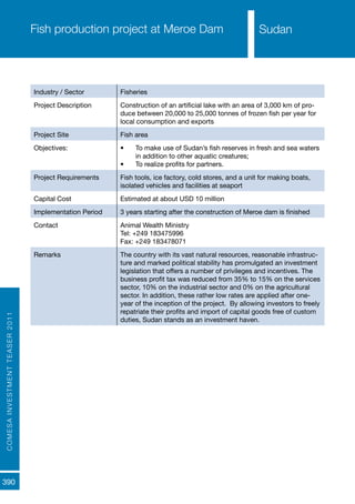 COMESAINVESTMENTTEASER2011
390
SudanFish production project at Meroe Dam
Industry / Sector Fisheries
Project Description Construction of an artificial lake with an area of 3,000 km of pro-
duce between 20,000 to 25,000 tonnes of frozen fish per year for
local consumption and exports
Project Site Fish area
Objectives: •	 To make use of Sudan’s fish reserves in fresh and sea waters
in addition to other aquatic creatures;
•	 To realize profits for partners.
Project Requirements Fish tools, ice factory, cold stores, and a unit for making boats,
isolated vehicles and facilities at seaport
Capital Cost Estimated at about USD 10 million
Implementation Period 3 years starting after the construction of Meroe dam is finished
Contact Animal Wealth Ministry
Tel: +249 183475996
Fax: +249 183478071
Remarks The country with its vast natural resources, reasonable infrastruc-
ture and marked political stability has promulgated an investment
legislation that offers a number of privileges and incentives. The
business profit tax was reduced from 35% to 15% on the services
sector, 10% on the industrial sector and 0% on the agricultural
sector. In addition, these rather low rates are applied after one-
year of the inception of the project. By allowing investors to freely
repatriate their profits and import of capital goods free of custom
duties, Sudan stands as an investment haven.
Sudan
 