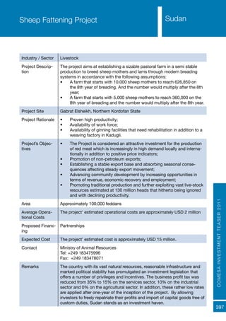 COMESAINVESTMENTTEASER2011
397
SudanSheep Fattening Project
Industry / Sector Livestock
Project Descrip-
tion
The project aims at establishing a sizable pastoral farm in a semi stable
production to breed sheep mothers and lams through modern breading
systems in accordance with the following assumptions:
•	 A farm that starts with 10,000 sheep mothers to reach 626,850 on
the 8th year of breading. And the number would multiply after the 8th
year;
•	 A farm that starts with 5,000 sheep mothers to reach 360,000 on the
8th year of breading and the number would multiply after the 8th year.
Project Site Gabrat Elsheikh, Northern Kordofan State
Project Rationale •	 Proven high productivity;
•	 Availability of work force;
•	 Availability of ginning facilities that need rehabilitation in addition to a
weaving factory in Kadugli.
Project’s Objec-
tives
•	 The Project is considered an attractive investment for the production
of red meat which is increasingly in high demand locally and interna-
tionally in addition to positive price indicators;
•	 Promotion of non-petroleum exports;
•	 Establishing a stable export base and absorbing seasonal conse-
quences affecting steady export movement;
•	 Advancing community development by increasing opportunities in
terms of revenue, economic recovery and employment;
•	 Promoting traditional production and further exploiting vast live-stock
resources estimated at 130 million heads that hitherto being ignored
and with declining productivity.
Area Approximately 100,000 feddans
Average Opera-
tional Costs
The project’ estimated operational costs are approximately USD 2 million
Proposed Financ-
ing
Partnerships
Expected Cost The project’ estimated cost is approximately USD 15 million.
Contact Ministry of Animal Resources
Tel: +249 183475996
Fax: +249 183478071
Remarks The country with its vast natural resources, reasonable infrastructure and
marked political stability has promulgated an investment legislation that
offers a number of privileges and incentives. The business profit tax was
reduced from 35% to 15% on the services sector, 10% on the industrial
sector and 0% on the agricultural sector. In addition, these rather low rates
are applied after one-year of the inception of the project. By allowing
investors to freely repatriate their profits and import of capital goods free of
custom duties, Sudan stands as an investment haven.
 