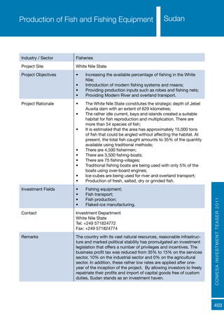 COMESAINVESTMENTTEASER2011
403
SudanProduction of Fish and Fishing Equipment
Industry / Sector Fisheries
Project Site White Nile State
Project Objectives •	 Increasing the available percentage of fishing in the White
Nile;
•	 Introduction of modern fishing systems and means;
•	 Providing production inputs such as robes and fishing nets;
•	 Providing Modern River and overland transport.
Project Rationale •	 The White Nile State constitutes the strategic depth of Jebel
Auwlia dam with an extent of 629 kilometres;
•	 The rather idle current, bays and islands created a suitable
habitat for fish reproduction and multiplication. There are
more than 54 species of fish;
•	 It is estimated that the area has approximately 15,000 tons
of fish that could be angled without affecting the habitat. At
present, the total fish caught amounts to 35% of the quantity
available using traditional methods;
•	 There are 4,500 fishermen;
•	 There are 3,500 fishing-boats;
•	 There are 75 fishing-villages;
•	 Traditional fishing boats are being used with only 5% of the
boats using over-board engines;
•	 Ice-cubes are being used for river and overland transport;
•	 Production of fresh, salted, dry or grinded fish.
Investment Fields •	 Fishing equipment;
•	 Fish transport;
•	 Fish production;
•	 Flaked-ice manufacturing.
Contact Investment Department
White Nile State
Tel: +249 571824772
Fax: +249 571824774
Remarks The country with its vast natural resources, reasonable infrastruc-
ture and marked political stability has promulgated an investment
legislation that offers a number of privileges and incentives. The
business profit tax was reduced from 35% to 15% on the services
sector, 10% on the industrial sector and 0% on the agricultural
sector. In addition, these rather low rates are applied after one-
year of the inception of the project. By allowing investors to freely
repatriate their profits and import of capital goods free of custom
duties, Sudan stands as an investment haven.
 