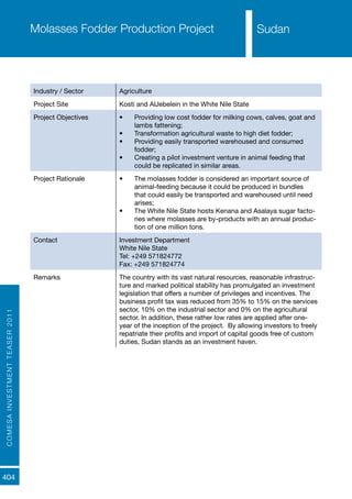 COMESAINVESTMENTTEASER2011
404
SudanMolasses Fodder Production Project
Industry / Sector Agriculture
Project Site Kosti and AlJebelein in the White Nile State
Project Objectives •	 Providing low cost fodder for milking cows, calves, goat and
lambs fattening;
•	 Transformation agricultural waste to high diet fodder;
•	 Providing easily transported warehoused and consumed
fodder;
•	 Creating a pilot investment venture in animal feeding that
could be replicated in similar areas.
Project Rationale •	 The molasses fodder is considered an important source of
animal-feeding because it could be produced in bundles
that could easily be transported and warehoused until need
arises;
•	 The White Nile State hosts Kenana and Asalaya sugar facto-
ries where molasses are by-products with an annual produc-
tion of one million tons.
Contact Investment Department
White Nile State
Tel: +249 571824772
Fax: +249 571824774
Remarks The country with its vast natural resources, reasonable infrastruc-
ture and marked political stability has promulgated an investment
legislation that offers a number of privileges and incentives. The
business profit tax was reduced from 35% to 15% on the services
sector, 10% on the industrial sector and 0% on the agricultural
sector. In addition, these rather low rates are applied after one-
year of the inception of the project. By allowing investors to freely
repatriate their profits and import of capital goods free of custom
duties, Sudan stands as an investment haven.
Sudan
 