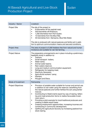 COMESAINVESTMENTTEASER2011
406
SudanAl Bawadi Agricultural and Live-Stock
Production Project
Industry / Sector Livestock
Project Site The site of the project is:
•	 6 Kilometres off the asphalt road;
•	 450 kilometres off Khartoum;
•	 1,200 kilometres from Port Sudan;
•	 13 kilometres from the Blue Nile.
•	 40 kilometres from Damazine, Blue Nile Statel.
The site is endowed with natural pastures and fertile soil in addi-
tion to optimum communication means and secured conditions.
Project Area The area of project is 5,000 feddans free from natural and human
hindrance and suitable for rain fed farming.
Project Nature The preparatory arrangements are in place including a preliminary-
feasibility study in addition to:
•	 Tractors;
•	 Small transport trailers;
•	 Water tanks;
•	 Animal water basins;
•	 Rain-waters reservoir,
•	 Long and medium communication equipment;
•	 Refrigerator for keeping meat;
•	 Electricity Generator;
•	 Agricultural workers’ camp;
•	 Planters;
•	 Ploughs and Discs.
Mode of Investment Partnership
Project Objectives •	 Provision of potable water suitable for human and animal use
in addition to rain water using the reservoir, benefitting from
the natural pastures and further fertilize the soil using lambs’
manure;
•	 Contributing to State’s lamb export by way of rearing, fatten-
ing and meat production farms to realize favourable invest-
ment return;
•	 Providing a pilot example for local traditional producers and
creating a stable export base;
•	 Creating employment opportunities, increasing incomes and
contributing in community development;
•	 Uplifting the agricultural recovery by increasing pastoral live-
stock rearing.
Sudan
 