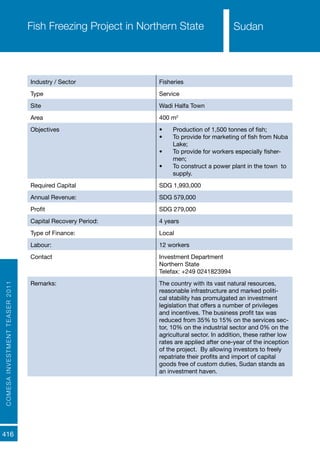 COMESAINVESTMENTTEASER2011
416
SudanFish Freezing Project in Northern State
Industry / Sector Fisheries
Type Service
Site Wadi Halfa Town
Area 400 m2
Objectives •	 Production of 1,500 tonnes of fish;
•	 To provide for marketing of fish from Nuba
Lake;
•	 To provide for workers especially fisher-
men;
•	 To construct a power plant in the town to
supply.
Required Capital SDG 1,993,000
Annual Revenue: SDG 579,000
Profit SDG 279,000
Capital Recovery Period: 4 years
Type of Finance: Local
Labour: 12 workers
Contact Investment Department
Northern State
Telefax: +249 0241823994
Remarks: The country with its vast natural resources,
reasonable infrastructure and marked politi-
cal stability has promulgated an investment
legislation that offers a number of privileges
and incentives. The business profit tax was
reduced from 35% to 15% on the services sec-
tor, 10% on the industrial sector and 0% on the
agricultural sector. In addition, these rather low
rates are applied after one-year of the inception
of the project. By allowing investors to freely
repatriate their profits and import of capital
goods free of custom duties, Sudan stands as
an investment haven.
Sudan
 