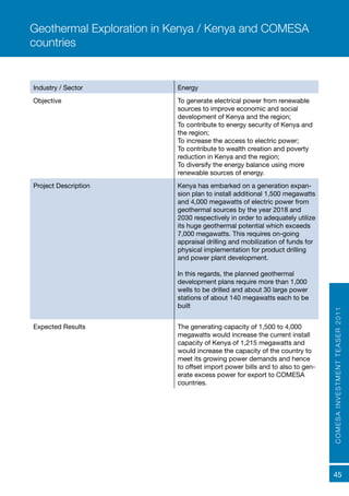 COMESAINVESTMENTTEASER2011
45
Industry / Sector Energy
Objective To generate electrical power from renewable
sources to improve economic and social
development of Kenya and the region;
To contribute to energy security of Kenya and
the region;
To increase the access to electric power;
To contribute to wealth creation and poverty
reduction in Kenya and the region;
To diversify the energy balance using more
renewable sources of energy.
Project Description Kenya has embarked on a generation expan-
sion plan to install additional 1,500 megawatts
and 4,000 megawatts of electric power from
geothermal sources by the year 2018 and
2030 respectively in order to adequately utilize
its huge geothermal potential which exceeds
7,000 megawatts. This requires on-going
appraisal drilling and mobilization of funds for
physical implementation for product drilling
and power plant development.
In this regards, the planned geothermal
development plans require more than 1,000
wells to be drilled and about 30 large power
stations of about 140 megawatts each to be
built
Expected Results	 The generating capacity of 1,500 to 4,000
megawatts would increase the current install
capacity of Kenya of 1,215 megawatts and
would increase the capacity of the country to
meet its growing power demands and hence
to offset import power bills and to also to gen-
erate excess power for export to COMESA
countries.
Geothermal Exploration in Kenya / Kenya and COMESA
countries
 
