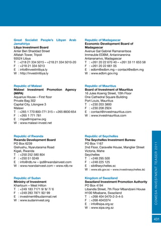 COMESAINVESTMENTTEASER2011
431
Republic of Rwanda
Rwanda Development Board
PO Box 6239
Gishushu, Nyarutarama Road
Kigali, Rwanda
T : +250 252 580 804
F : +250 51 0249
E : info@rdb.rw – ipd@rwandainvest.com
W : www.rwandainvest.com – www.rdb.rw
Republic of Seychelles
The Seychelles Investment Bureau
PO Box 1167
2nd Floor, Caravelle House, Manglier Street
Victoria, Mahe
Seychelles
T : +248 295 500
F : +248 225 125
E : sib@seychelles.sc
W : www.sib.gov.sc – www.investinseychelles.sc
Great Socialist People’s Libyan Arab
Jamahiriya
Libya Investment Board
Anter Ben Shaddad Street
Alfatah Tower, Tripoli
93524 Libya
T : +218 21 334 5015 – +218 21 334 5010-20
F : +218 21 334 5013
E : info@investinlibya.ly
W : http://investinlibya.ly
Republic of Madagascar
Economic Development Board of
Madagascar
Avenue Gal Gabriel Ramanantsoa
Immeuble EDBM, Antaninarenina
Antananarivo, Madagascar
T : +261 20 22 670 40 – +261 33 11 653 58
F : +261 20 22 661 05
E : edbm@edbm.mg – contact@edbm.mg
W : www.edbm.gov.mg
Republic of Malawi
Malawi Investment Promotion Agency
(MIPA)
Aquarius House – First floor
Private Bag 302
Capital City, Lilongwe 3
Malawi
T : +265 1 770 800-771 315 – +265 8830 654
F : +265 1 771 781
E : mipa@mipamw.org
W : www.malawi-invest.net
Republic of Mauritius
Board of Investment of Mauritius
16 Jules Koenig Street, 10th Floor
One Cathedral Square Building
Port Louis, Mauritius
T : +230 203 3800
F : +230 208 2924
E : contact@investmauritius.com
W : www.investmauritius.com
Republic of Sudan
Ministry of Investment
Khartoum – West Hilton
T : +249 183 7171 9/ 8/ 7/ 6
F : +249 283 7871 92/ 99
E : investment@sudanmail.net
W : www.sudaninvest.org
Kingdom of Swaziland
Swaziland Investment Promotion Authority
PO Box 4194
Libandla Street, 7th Floor Mbandzeni House
H100 Mbabane, Swaziland
T : +268 404 0470-2-3-4-5
F : +268 4043374
E : info@sipa.org.sz
W : www.sipa.org.sz
 