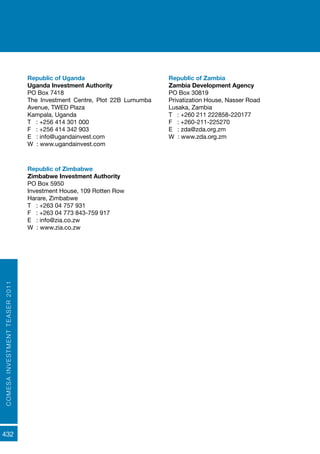 COMESAINVESTMENTTEASER2011
432
Republic of Uganda
Uganda Investment Authority
PO Box 7418
The Investment Centre, Plot 22B Lumumba
Avenue, TWED Plaza
Kampala, Uganda
T : +256 414 301 000
F : +256 414 342 903
E : info@ugandainvest.com
W : www.ugandainvest.com
Republic of Zambia
Zambia Development Agency
PO Box 30819
Privatization House, Nasser Road
Lusaka, Zambia
T : +260 211 222858-220177
F : +260-211-225270
E : zda@zda.org.zm
W : www.zda.org.zm
Republic of Zimbabwe
Zimbabwe Investment Authority
PO Box 5950
Investment House, 109 Rotten Row
Harare, Zimbabwe
T : +263 04 757 931
F : +263 04 773 843-759 917
E : info@zia.co.zw
W : www.zia.co.zw
 