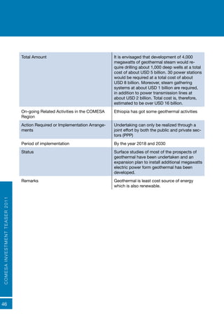 COMESAINVESTMENTTEASER2011
46
Total Amount It is envisaged that development of 4,000
megawatts of geothermal steam would re-
quire drilling about 1,000 deep wells at a total
cost of about USD 5 billion. 30 power stations
would be required at a total cost of about
USD 8 billion. Moreover, steam gathering
systems at about USD 1 billion are required,
in addition to power transmission lines at
about USD 2 billion. Total cost is, therefore,
estimated to be over USD 16 billion.
On-going Related Activities in the COMESA
Region
Ethiopia has got some geothermal activities
Action Required or Implementation Arrange-
ments
Undertaking can only be realized through a
joint effort by both the public and private sec-
tors (PPP)
Period of implementation By the year 2018 and 2030
Status Surface studies of most of the prospects of
geothermal have been undertaken and an
expansion plan to install additional megawatts
electric power form geothermal has been
developed.
Remarks Geothermal is least cost source of energy
which is also renewable.
 