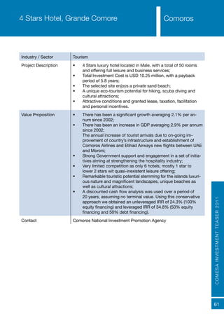 COMESAINVESTMENTTEASER2011
61
Comoros4 Stars Hotel, Grande Comore
Industry / Sector Tourism
Project Description •	 4 Stars luxury hotel located in Male, with a total of 50 rooms
and offering full leisure and business services;
•	 Total Investment Cost is USD 10.25 million, with a payback
period of 5.8 years;
•	 The selected site enjoys a private sand beach;
•	 A unique eco-tourism potential for hiking, scuba diving and
cultural attractions;
•	 Attractive conditions and granted lease, taxation, facilitation
and personal incentives.
Value Proposition •	 There has been a significant growth averaging 2.1% per an-
num since 2002;
•	 There has been an increase in GDP averaging 2.9% per annum
since 2002;
The annual increase of tourist arrivals due to on-going im-
provement of country’s infrastructure and establishment of
Comoros Airlines and Etihad Airways new flights between UAE
and Moroni;
•	 Strong Government support and engagement in a set of initia-
tives aiming at strengthening the hospitality industry;
•	 Very limited competition as only 6 hotels, mostly 1 star to
lower 2 stars wit quasi-inexistent leisure offering;
•	 Remarkable touristic potential stemming for the islands luxuri-
ous nature and magnificent landscapes, unique beaches as
well as cultural attractions;
•	 A discounted cash flow analysis was used over a period of
20 years, assuming no terminal value. Using this conservative
approach we obtained an unleveraged IRR of 24.3% (100%
equity financing) and leveraged IRR of 34.8% (50% equity
financing and 50% debt financing).
Contact Comoros National Investment Promotion Agency
 