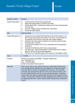 COMESAINVESTMENTTEASER2011
83
SudanSawakin Tourist Village Project
Industry / Sector Tourism
Project Description •	 A diving centre with all diving equipment;
•	 Boats with glass bottom to watch coral reefs;
•	 Handicrafts centre – antiques by making use of local material taken
from the sea;
•	 A tourist village having 140 beds near downtown;
•	 Sound and light project.
Site Red Sea State
Project Background •	 Sawakin town is located 58 kilometres south of Port Sudan. It is a
town which hosts royal monuments. It is a town of coral reefs as
its buildings are built from coral reefs with superb designs;
•	 Climate is dry with medium rainfall in the summer and the winter.
Humidity rate: 712.52%;
•	 The area of the state is 213,410 sq. kilometres and its population
is 684,271;
•	 To exploit the Red Sea which has a unique nature;
•	 Fish and coral reefs are abundant in the Red Sea which makes it
good for fishing, diving and photography;
•	 The town is an important gate of the country on the eastern coast.
Cost € 3 million
Contact Ministry of Tourism and Wildlife – Projects’ Department
Tel: +249 83471417
Fax: +249 83472854
Email: www.sudan-tourism.gov.sd
Remarks The country with its vast natural resources, reasonable infrastructure
and marked political stability has promulgated an investment legisla-
tion that offers a number of privileges and incentives. The business
profit tax was reduced from 35% to 15% on the services sector, 10%
on the industrial sector and 0% on the agricultural sector. In addition,
these rather low rates are applied after one-year of the inception of the
project. By allowing investors to freely repatriate their profits and import
of capital goods free of custom duties, Sudan stands as an investment
haven.
Sudan
 