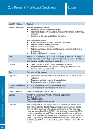 COMESAINVESTMENTTEASER2011
84
SudanZoo Project in Northwest Omdurman
Industry / Sector Tourism
Project Description The first and second phases:
•	 To identify the site and prepare maps;
•	 To construct zoo sections, cages, management offices and employ
workers;
•	 Greening of the area and building car parks.
Third and fourth phases:
•	 To procure animals and build a centre for visitors;
•	 To build a natural history museum;
•	 To build an amusement park;
•	 To build a shopping centre, cafeterias and outlets for selling toys
and games;
•	 To build a ballroom to increase income.
Site Northwest of Khartoum – Khartoum knew zoos in 1902. The zoo played
an important role in providing entertainment for the people of Khartoum
and was also used for studies and research.
Climate •	 Desert climate in which rainfall is between 0-100mm;
•	 Temperature between 29º - 42º and the highest temperature in
January-February reaches 8º.
Area Estimated at 100 feddans
Objectives •	 To conserve animals for tourism, entertainment and study of natu-
ral history;
•	 To provide entertainment for the population;
•	 To increase income in Khartoum state.
Project Cost of First
Phase
•	 € 15 million for the first and second phases;
•	 € 10 million for the third and fourth phases.
Project Revenue Revenue starts from the third year
Contact Ministry of Tourism and Wildlife – Projects’ Department
Tel: +249 83471417
Fax: +249 83472854
Email: www.sudan-tourism.gov.sd
Remarks The country with its vast natural resources, reasonable infrastructure
and marked political stability has promulgated an investment legisla-
tion that offers a number of privileges and incentives. The business
profit tax was reduced from 35% to 15% on the services sector, 10%
on the industrial sector and 0% on the agricultural sector. In addition,
these rather low rates are applied after one-year of the inception of the
project. By allowing investors to freely repatriate their profits and import
of capital goods free of custom duties, Sudan stands as an investment
haven.
Sudan
 