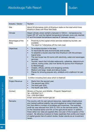 COMESAINVESTMENTTEASER2011
86
SudanAlsobolouga Falls Resort
Industry / Sector Tourism
Site About 50 kilometres north of Khartoum state on the road which links
Khartoum State with River Nile State
Climate Desert climate where rainfall is between 0-100mm – temperature be-
tween 29º-42º and the highest temperature between June-July reaches
47 and the lowest temperature reaches 8º between January
Advantages of the
Area
•	 Proximity to the capital where services needed by tourists are
available;
•	 The resort is 7 kilometres off the main road.
Objectives •	 To revitalize tourism in the area;
•	 To reactivate the area economically and socially;
•	 To establish a tourist area that links Khartoum with the archaeo-
logical area;
•	 The rest house has 50 rooms with electricity, water and sewerages
services;
•	 Tourists’ resort that includes restaurants, cafeterias, telecommuni-
cations, rowing clubs, and river ferries for picnics from Khartoum
to Alsobolouga;
•	 Chalets, offices, pitches and shopping centres;
•	 Medium and large boats and deluxe buses;
•	 Places for showing popular arts, artefacts and a ballroom for par-
ties.
Cost €5 million including land value which is freehold
Project Revenue •	 Starts from the second year;
•	 The second year 20%;
•	 The third year 25%;
•	 The fourth year 30%.
Contact Ministry of Tourism and Wildlife – Projects’ Department
Tel: +249 83471417
Fax: +249 83472854
Email: www.sudan-tourism.gov.sd
Remarks The country with its vast natural resources, reasonable infrastructure
and marked political stability has promulgated an investment legisla-
tion that offers a number of privileges and incentives. The business
profit tax was reduced from 35% to 15% on the services sector, 10%
on the industrial sector and 0% on the agricultural sector. In addition,
these rather low rates are applied after one-year of the inception of the
project. By allowing investors to freely repatriate their profits and import
of capital goods free of custom duties, Sudan stands as an investment
haven.
Sudan
 