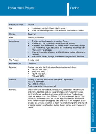 COMESAINVESTMENTTEASER2011
89
SudanNyala Hotel Project
Industry / Sector Tourism
Site •	 Nyala town, capital of South Darfur state;
•	 It lies between longitudes 22-28º east and latitudes 8-13º north.
Climate Savannah
Area 1237 sq. kilometres
Advantages •	 The biggest trading centre in western Sudan;
•	 It is home to the biggest crops and livestock markets;
•	 It is linked with other states via several roads: Nyala-Kas-Zalingei
(125 kilometres), Nyala-Id Alfirsan (63 kilometres). It is linked with
Khartoum by a rail road;
•	 It has an international airport and landline and mobile telecommu-
nications;
•	 The town is visited by large numbers of foreigners and nationals.
The Project A 4-star hotel
Projected Cost €5 million
Revenue Starts a year after the finalization of construction as follows:
•	 Second year 20%;
•	 Third year 30%;
•	 Fourth year 25%;
•	 Fifth year 25%.
Contact Ministry of Tourism and Wildlife – Projects’ Department
Tel: +249 83471417
Fax: +249 83472854
Email: www.sudan-tourism.gov.sd
Remarks The country with its vast natural resources, reasonable infrastructure
and marked political stability has promulgated an investment legisla-
tion that offers a number of privileges and incentives. The business
profit tax was reduced from 35% to 15% on the services sector, 10%
on the industrial sector and 0% on the agricultural sector. In addition,
these rather low rates are applied after one-year of the inception of the
project. By allowing investors to freely repatriate their profits and import
of capital goods free of custom duties, Sudan stands as an investment
haven.
Sudan
 