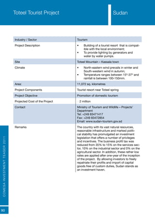 COMESAINVESTMENTTEASER2011
90
SudanToteel Tourist Project
Industry / Sector Tourism
Project Description •	 Building of a tourist resort that is compat-
ible with the local environment;
•	 To provide lighting by generators and
water by water pumps.
Site Toteel Mountain – Kassala town
Climate •	 North-eastern wind prevails in winter and
South-western wind in autumn;
•	 Temperature ranges between 15º-37º and
rainfall is between 100-150mm.
Area: 11,072 sq. kilometres
Project Components Tourist resort near Toteel spring
Project Objective Promotion of domestic tourism
Projected Cost of the Project € 2 million
Contact Ministry of Tourism and Wildlife – Projects’
Department
Tel: +249 83471417
Fax: +249 83472854
Email: www.sudan-tourism.gov.sd
Remarks The country with its vast natural resources,
reasonable infrastructure and marked politi-
cal stability has promulgated an investment
legislation that offers a number of privileges
and incentives. The business profit tax was
reduced from 35% to 15% on the services sec-
tor, 10% on the industrial sector and 0% on the
agricultural sector. In addition, these rather low
rates are applied after one-year of the inception
of the project. By allowing investors to freely
repatriate their profits and import of capital
goods free of custom duties, Sudan stands as
an investment haven.
Sudan
 