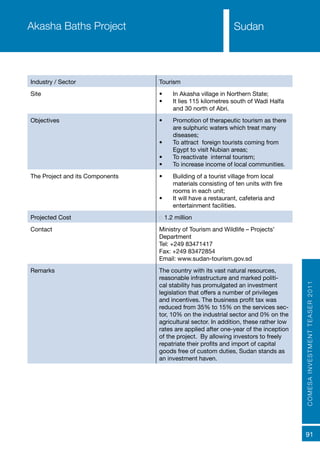 COMESAINVESTMENTTEASER2011
91
SudanAkasha Baths Project
Industry / Sector Tourism
Site •	 In Akasha village in Northern State;
•	 It lies 115 kilometres south of Wadi Halfa
and 30 north of Abri.
Objectives •	 Promotion of therapeutic tourism as there
are sulphuric waters which treat many
diseases;
•	 To attract foreign tourists coming from
Egypt to visit Nubian areas;
•	 To reactivate internal tourism;
•	 To increase income of local communities.
The Project and its Components •	 Building of a tourist village from local
materials consisting of ten units with fire
rooms in each unit;
•	 It will have a restaurant, cafeteria and
entertainment facilities.
Projected Cost € 1.2 million
Contact Ministry of Tourism and Wildlife – Projects’
Department
Tel: +249 83471417
Fax: +249 83472854
Email: www.sudan-tourism.gov.sd
Remarks The country with its vast natural resources,
reasonable infrastructure and marked politi-
cal stability has promulgated an investment
legislation that offers a number of privileges
and incentives. The business profit tax was
reduced from 35% to 15% on the services sec-
tor, 10% on the industrial sector and 0% on the
agricultural sector. In addition, these rather low
rates are applied after one-year of the inception
of the project. By allowing investors to freely
repatriate their profits and import of capital
goods free of custom duties, Sudan stands as
an investment haven.
Sudan
 