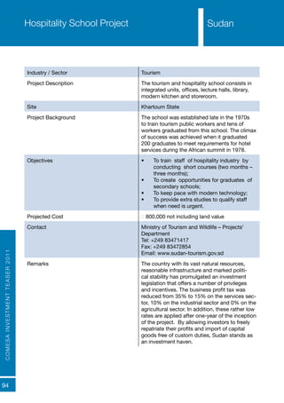 COMESAINVESTMENTTEASER2011
94
SudanHospitality School Project
Industry / Sector Tourism
Project Description The tourism and hospitality school consists in
integrated units, offices, lecture halls, library,
modern kitchen and storeroom.
Site Khartoum State
Project Background The school was established late in the 1970s
to train tourism public workers and tens of
workers graduated from this school. The climax
of success was achieved when it graduated
200 graduates to meet requirements for hotel
services during the African summit in 1978.
Objectives •	 To train staff of hospitality industry by
conducting short courses (two months –
three months);
•	 To create opportunities for graduates of
secondary schools;
•	 To keep pace with modern technology;
•	 To provide extra studies to qualify staff
when need is urgent.
Projected Cost € 800,000 not including land value
Contact Ministry of Tourism and Wildlife – Projects’
Department
Tel: +249 83471417
Fax: +249 83472854
Email: www.sudan-tourism.gov.sd
Remarks The country with its vast natural resources,
reasonable infrastructure and marked politi-
cal stability has promulgated an investment
legislation that offers a number of privileges
and incentives. The business profit tax was
reduced from 35% to 15% on the services sec-
tor, 10% on the industrial sector and 0% on the
agricultural sector. In addition, these rather low
rates are applied after one-year of the inception
of the project. By allowing investors to freely
repatriate their profits and import of capital
goods free of custom duties, Sudan stands as
an investment haven.
Sudan
 
