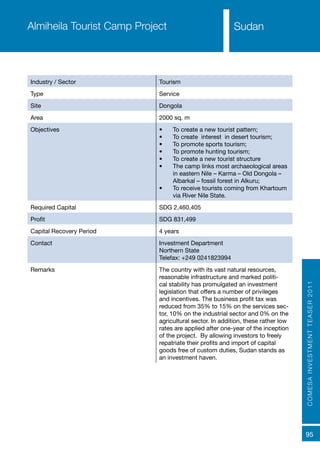 COMESAINVESTMENTTEASER2011
95
SudanAlmiheila Tourist Camp Project
Industry / Sector Tourism
Type Service
Site Dongola
Area 2000 sq. m
Objectives •	 To create a new tourist pattern;
•	 To create interest in desert tourism;
•	 To promote sports tourism;
•	 To promote hunting tourism;
•	 To create a new tourist structure
•	 The camp links most archaeological areas
in eastern Nile – Karma – Old Dongola –
Albarkal – fossil forest in Alkuru;
•	 To receive tourists coming from Khartoum
via River Nile State.
Required Capital SDG 2,460,405
Profit SDG 831,499
Capital Recovery Period 4 years
Contact Investment Department
Northern State
Telefax: +249 0241823994
Remarks The country with its vast natural resources,
reasonable infrastructure and marked politi-
cal stability has promulgated an investment
legislation that offers a number of privileges
and incentives. The business profit tax was
reduced from 35% to 15% on the services sec-
tor, 10% on the industrial sector and 0% on the
agricultural sector. In addition, these rather low
rates are applied after one-year of the inception
of the project. By allowing investors to freely
repatriate their profits and import of capital
goods free of custom duties, Sudan stands as
an investment haven.
Sudan
 