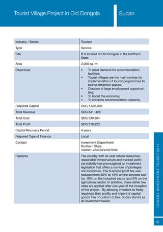 COMESAINVESTMENTTEASER2011
97
SudanTourist Village Project in Old Dongola
Industry / Sector Tourism
Type Service
Site It is located at Old Dongola in the Northern
State
Area 2,000 sq. m
Objectives •	 To meet demand for accommodation
facilities;
•	 Tourist villages are the main centres for
implementation of tourist programmes to
tourist attraction places;
•	 Creation of large employment opportuni-
ties;
•	 To boost the economy;
•	 To enhance accommodation capacity.
Required Capital SDG 1,503,305
Total Revenue SDG 841, 428
Total Cost SDG 339,304
Total Profit SDG 318,223
Capital Recovery Period 4 years
Required Type of Finance Local
Contact Investment Department
Northern State
Telefax: +249 0241823994
Remarks The country with its vast natural resources,
reasonable infrastructure and marked politi-
cal stability has promulgated an investment
legislation that offers a number of privileges
and incentives. The business profit tax was
reduced from 35% to 15% on the services sec-
tor, 10% on the industrial sector and 0% on the
agricultural sector. In addition, these rather low
rates are applied after one-year of the inception
of the project. By allowing investors to freely
repatriate their profits and import of capital
goods free of custom duties, Sudan stands as
an investment haven.
Sudan
 