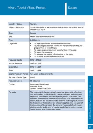 COMESAINVESTMENTTEASER2011
99
SudanAlkuru Tourist Village Project
Industry / Sector Tourism
Project Description Tourist rest house in Alkuru area in Meroe which has 8 units with an
area of 1000 sq. m
Type Service
Site Meroe local administrative unit
Area 2,000 sq. m
Objectives •	 To meet demand for accommodation facilities;
•	 Tourist villages are main centres for implementation of tourist
programmes to tourist traps;
•	 To create large employment opportunities in the area;
•	 To boost the economy;
•	 To enhance the tourist infrastructure in the state;
•	 To increase accommodation capacity.
Required Capital SDG 1,316,324
Annual Revenue SDG 897,523
Expenditure SDG 184,324
Profit SDG 713,199
Capital Recovery Period Two years and seven months
Required Capital Type Local
Required Labour 50 labourers
Contact Investment Department
Northern State
Telefax: +249 0241823994
Remarks The country with its vast natural resources, reasonable infrastruc-
ture and marked political stability has promulgated an investment
legislation that offers a number of privileges and incentives. The
business profit tax was reduced from 35% to 15% on the services
sector, 10% on the industrial sector and 0% on the agricultural sec-
tor. In addition, these rather low rates are applied after one-year of
the inception of the project. By allowing investors to freely repatri-
ate their profits and import of capital goods free of custom duties,
Sudan stands as an investment haven.
Sudan
 