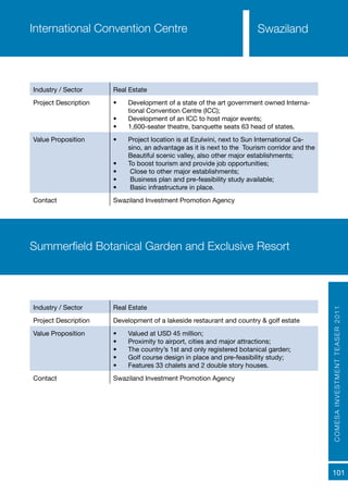 COMESAINVESTMENTTEASER2011
101
SwazilandInternational Convention Centre
Industry / Sector Real Estate
Project Description •	 Development of a state of the art government owned Interna-
tional Convention Centre (ICC);
•	 Development of an ICC to host major events;
•	 1,600-seater theatre, banquette seats 63 head of states.
Value Proposition •	 Project location is at Ezulwini, next to Sun International Ca-
sino, an advantage as it is next to the Tourism corridor and the
Beautiful scenic valley, also other major establishments;
•	 To boost tourism and provide job opportunities;
•	 Close to other major establishments;
•	 Business plan and pre-feasibility study available;
•	 Basic infrastructure in place.
Contact Swaziland Investment Promotion Agency
Summerfield Botanical Garden and Exclusive Resort
Industry / Sector Real Estate
Project Description Development of a lakeside restaurant and country & golf estate
Value Proposition •	 Valued at USD 45 million;
•	 Proximity to airport, cities and major attractions;
•	 The country’s 1st and only registered botanical garden;
•	 Golf course design in place and pre-feasibility study;
•	 Features 33 chalets and 2 double story houses.
Contact Swaziland Investment Promotion Agency
 
