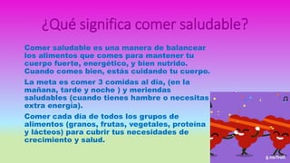 ¿Qué significa comer saludable?
Comer saludable es una manera de balancear
los alimentos que comes para mantener tu
cuerpo fuerte, energético, y bien nutrido.
Cuando comes bien, estás cuidando tu cuerpo.
La meta es comer 3 comidas al día, (en la
mañana, tarde y noche ) y meriendas
saludables (cuando tienes hambre o necesitas
extra energía).
Comer cada día de todos los grupos de
alimentos (granos, frutas, vegetales, proteína
y lácteos) para cubrir tus necesidades de
crecimiento y salud.
 