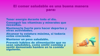 El comer saludable es una buena manera
para:
Tener energía durante todo el día.
Conseguir las vitaminas y minerales que
necesitas.
Mantenerte fuerte para hacer deportes y
otras actividades.
Alcanzar tu estatura máxima, si todavía
estás creciendo.
Mantener un peso saludable.
Prevenir hábitos de alimentación que no
sean saludables, como omitir comidas y
sentir demasiada hambre en la comida
siguiente.
 