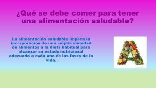 ¿Qué se debe comer para tener
una alimentación saludable?
La alimentación saludable implica la
incorporación de una amplia variedad
de alimentos a la dieta habitual para
alcanzar un estado nutricional
adecuado a cada una de las fases de la
vida.
 