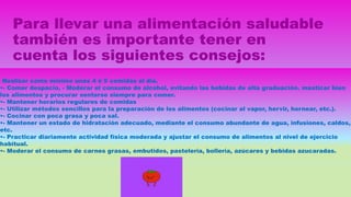 Para llevar una alimentación saludable
también es importante tener en
cuenta los siguientes consejos:
- Realizar como mínimo unas 4 ó 5 comidas al día.
•- Comer despacio, - Moderar el consumo de alcohol, evitando las bebidas de alta graduación. masticar bien
los alimentos y procurar sentarse siempre para comer.
•- Mantener horarios regulares de comidas
•- Utilizar métodos sencillos para la preparación de los alimentos (cocinar al vapor, hervir, hornear, etc.).
•- Cocinar con poca grasa y poca sal.
•- Mantener un estado de hidratación adecuado, mediante el consumo abundante de agua, infusiones, caldos,
etc.
•- Practicar diariamente actividad física moderada y ajustar el consumo de alimentos al nivel de ejercicio
habitual.
•- Moderar el consumo de carnes grasas, embutidos, pastelería, bollería, azúcares y bebidas azucaradas.
 