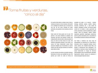 En nuestra dieta diaria se deben tomar frutas y ensalada (un plato o un cuenco) - tomate,
verduras al menos en cinco raciones. Una ración lechuga, pimiento, pepino, cebolla, rábano,
es la cantidad de alimento que se consume de escarola, zanahoria, etc.- y otra ración de
una vez. De las cinco raciones de estos verdura rehogada o cocida , en forma de plato
productos, dos pueden ser de verduras y tres de central de la comida o como guarnición de
frutas. carnes, pescados o huevos (calabacines, judías
verdes, coles de Bruselas, repollo, coliflor,
espinacas, guisantes, espárragos, zanahorias,Cada ración de fruta puede ser de unos 120
puerros,grelos,berenjenas,etc.). Las patatas nogramos o una pieza mediana: un plátano, una
seconsideranverdurasaefectosnutricionales.manzana, una pera, una naranja o similar, una
rodaja de piña, dos de melón o dos de sandía. Un
vaso de zumo de fruta fresca de unos 150 Las frutas y verduras son muy ricas en
mililitros equivaldría también a una ración. Los antioxidantes, en vitaminas A y C, ácido fólico y
zumos de frutas industriales suelen llevar minerales como el magnesio, potasio, hierro,
azúcares añadidos que incrementan su aporte calcio, selenio, zinc. También tienen fibra, nos
calórico; por ello, hay que controlar su consumo, ayudan a mantenernos bien hidratados y su
sobre todoenniños. contenido en calorías es bajo. Contribuyen a la
salud reduciendo el riesgo de diversas
enfermedades como el estreñimiento, obesidad,Las dos raciones de verdura se pueden alcanzar
hipertensión arterial, exceso de colesterol efácilmente. Se toma una cantidad de unos 150
inclusodealgunostiposdecáncer.gramos por ración en crudo en forma de
Toma frutas y verduras,7.
Incluye muchas verduras en tu alimentación y de postre, no lo dudes: la fruta es insustituible
“cinco al día”
 