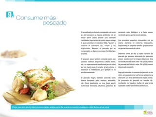 El pescado es un alimento comparable a la carne excelente valor biológico y, al tener menor
y a los huevos en su riqueza proteica y con un contenidograso,aportamenoscalorías.
mejor perfil graso puesto que contiene
cantidades importantes de ácidos grasos omega Los pescados pequeños consumidos con su
3, que aumentan el colesterol HDL, “bueno” y espina -sardinas en conserva, chanquetes,
reducen el colesterol LDL, “malo” y los boquerones de pequeño tamaño- proporcionan
triglicéridos. Además, el pescado por su unaporteinteresantedecalcio.
composición se digiere con mayor facilidad que
lacarne. Debemos tomar de dos a cuatro raciones de
pescado por semana, alternando los pescados
El pescado graso, también conocido como azul grasos (azules) con los magros (blancos). Una
(salmón, sardinas, boquerones, caballa, bonito, ración de pescado está entre 100 y 125 gramos
etc.) es especialmente beneficioso para la salud de pescado en filetes o entre 200 y 250 gramos
por ser sano para el corazón y las arterias y depescadocompleto.
disminuir la inflamación, por ejemplo en la
artritisreumatoide. Hay que estimular el consumo de pescado en los
niños, en cualquiera de sus formas y especies y
El pescado magro, también conocido como alternarlo con otros alimentos de origen animal.
blanco (lenguado, gallo, merluza, pescadilla, La presencia de pescado en nuestra ali-
etc.) tiene igualmente un muy buen aporte mentación nos ayuda a luchar de una forma
nutricional: minerales, vitaminas, proteínas de saludablecontra lamonotoníaalimentaria.
Consume más9.
Come pescado azul y blanco varias veces a la semana. Se puede consumir a cualquier edad. Anima a tus hijos
pescado
 