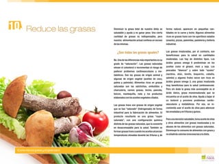 Disminuir la grasa total de nuestra dieta es forma natural, aparecen en pequeñas can-
saludable y ayuda a no ganar peso. Una cierta tidades en la carne y leche. Algunos alimentos
cantidad de grasas es indispensable, pero ricos en grasas trans son los aperitivos salados
nuestra alimentación actual conlleva un exceso (snacks), pizzas, palomitas, pastelería y bollería
delasmismas. industrial.
Las grasas insaturadas, por el contrario, son
beneficiosas para la salud en cantidades
moderadas. Las hay de distintos tipos. LosNo. Una de las diferencias más importantes es su
ácidos grasos omega 6 predominan en losgrado de “saturación”. Las grasas saturadas
aceites como el girasol, maíz y soja. Loselevan el colesterol e incrementan el riesgo de
pescados “blancos” y sobre todo “azules”padecer problemas cardiovasculares y me-
(sardina, atún, bonito, boquerón, caballa,tabólicos. Son las grasas de origen animal y
salmón) y algunos frutos secos son ricos enalgunas de origen vegetal (aceites de coco,
ácidos grasos omega 3, una grasa insaturadapalma y palmiste). Alimentos ricos en grasas
muy beneficiosa para la salud cardiovascular.saturadas son las salchichas, embutidos y
Pero sin duda la grasa más aconsejable es elcharcutería, carnes grasas, tocino, panceta,
ácido oleico, grasa monoinsaturada que sebeicon, mantequilla, nata y los productos
encuentra en el aceite de oliva. Ayuda a bajar elelaboradosconlosaceitesvegetalescitados.
co lesterol y previene problemas cardio-
vasculares y metabólicos. Por eso, se re-Las grasas trans son grasas de origen vegetal
comienda usar el aceite de oliva para aderezarque se han “saturado” (hidrogenado) de forma
lasensaladasyenfriturasyguisos.industrial para la fabricación de alimentos. El
producto resultante es una grasa “super
Para unadecisiónsaludable,tomaaceitedeolivasaturada”, con una configuración química
y otros alimentos con grasas insaturadas y nodistinta de las grasas naturales, que la convierte
abuses de los alimentos con grasas saturadas.en desaconsejable para la salud. También se
Disminuye tu consumo de alimentos con grasa yformangrasastranscuandolosaceitesalcanzan
noañadiráscaloríasinnecesariasatudieta.temperaturas elevadas durante las frituras y, de
¿Son todas las grasas iguales?
Reduce las grasas10.
¡Come menos grasa y elígela bien!
 