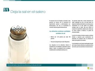 El consumo de sal en España es elevado y esta Se aprende, desde niño, a tomar alimentos con
práctica se asocia con la presencia de sabor moderado de sal y, de esta forma, se
hipertensión arterial y enfermedades car- adquieren hábitos alimentarios correctos que se
diovasculares. Por eso, se recomienda no mantendrán en la vida adulta con grandes
consumirmásde5gramosdiariosdesal. ventajas para la salud. Hay que reducir el
consumo de aperitivos salados para evitar que
se forme, desde la infancia, un patrón de
consumosalado.
La sal en la comida se reduce cuando se utilizan
Mucha sal: 1,25 gramos por cada 100 hierbas y especias para condimentar los
gramos. alimentos. En cualquier caso, no refuerces el
sabordelosplatosconelsalero.
Pocasal:0,25gramosporcada100gramos.
La sal yodada es una fuente inestimable de yodo
Las etiquetas de los alimentos indican el por lo que es bueno utilizarla en sustitución de la
contenido de sal mediante la expresión cloruro salcomún,perosinaumentarelconsumodesal.
sódico o sodio. La cantidad de sal se obtiene
multiplicandolacantidaddesodiopor2,5.
Los alimentos contienen cantidades
variables de sal:
?
?
Deja la sal en el salero11.
Disfruta del sabor natural de los alimentos y no abuses de la sal
 