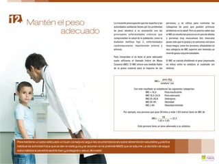 La creciente preocupación que los expertos y las personas, y se utiliza para controlar las
autoridades sanitarias tienen por los problemas categorías de peso que pueden provocar
de peso obedece a su asociación con las problemas en la salud. Pero es preciso saber que
principales enfermedades crónicas que el IMC no resulta tan preciso en el caso de atletas
comprometen la salud de la población, como la o personas muy musculosas (los músculos
diabetes mellitus tipo 2, enfermedades pesan más que la grasa) y en personas con poca
cardiovasculares, hipertensión arterial y masa magra, como los ancianos, situándoles en
artrosis. una categoría de IMC superior aún teniendo un
niveldegrasacorporalsaludable.
Para comprobar si se tiene el peso adecuado
suele utilizarse el llamado Índice de Masa El IMC se calcula dividiendo el peso (expresado
Corporal (IMC). El IMC ofrece una medida fiable en kilos) entre la estatura al cuadrado (en
de la grasa corporal para la mayoría de las metros).
Con este resultado se establecen las siguientes categorías:
IMC<18,5: Pesoinsuficiente
IMC18,5-24,9: Pesoadecuado
IMC25-29,9: Sobrepeso
IMC30-40: Obesidad
IMC 40: Obesidadmórbida
Por ejemplo, una persona que pesa 59 kilos y mide 1,63 metros tiene un IMC de
Esta persona tiene un peso adecuado a su estatura.
peso (Kg)
2
estatura (m)
IMC=
59
1,63 x 1,63
IMC= = 22,2
Mantén el peso12.
Para mantener un peso adecuado un buen consejo es seguir las recomendaciones sobre alimentación saludable y práctica
habitual de actividad física que se dan en esta guía y se resumen en la pirámide NAOS que se adjunta. La decisión de seguir
estos hábitos te permitirá sentirte bien y protegerá tu salud. ¡Anímate!
adecuado
 