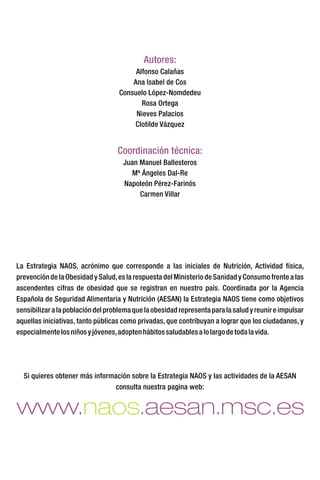 La Estrategia NAOS, acrónimo que corresponde a las iniciales de Nutrición, Actividad física,
prevención de la Obesidad y Salud,es la respuesta del Ministerio de Sanidad y Consumo frente a las
ascendentes cifras de obesidad que se registran en nuestro país. Coordinada por la Agencia
Española de Seguridad Alimentaria y Nutrición (AESAN) la Estrategia NAOS tiene como objetivos
sensibilizaralapoblacióndelproblemaquelaobesidadrepresentapara lasaludyreunireimpulsar
aquellas iniciativas, tanto públicas como privadas, que contribuyan a lograr que los ciudadanos, y
especialmentelosniñosyjóvenes,adoptenhábitossaludablesalolargodetodalavida.
Si quieres obtener más información sobre la Estrategia NAOS y las actividades de la AESAN
consulta nuestra pagina web:
www. .aesan.msc.esnaos
Autores:
Coordinación técnica:
Alfonso Calañas
Ana Isabel de Cos
Consuelo López-Nomdedeu
Rosa Ortega
Nieves Palacios
Clotilde Vázquez
Juan Manuel Ballesteros
Mª Ángeles Dal-Re
Napoleón Pérez-Farinós
Carmen Villar
 