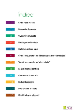Índice
1.
2.
3.
4.
5.
6.
7.
8.
9.
10.
11.
12.
Comesano,esfácil
Despierta,desayuna
Viveactivo,muévete
Hazdeporte,diviértete
Quítatelasedconagua
Come“decuchara”:loshidratosdecarbonosonlabase
Tomafrutasyverduras,“cincoaldía”
Eligealimentosconfibra
Consumemáspescado
Reducelasgrasas
Dejalasalenelsalero
Manténelpesoadecuado
 