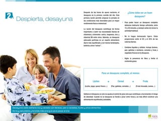 Después de las horas de ayuno nocturno, el
desayuno es la primera comida del día. Esta
primera ración permite empezar la jornada en
las condiciones más favorables para un mayor
Para poder hacer un desayuno completo
rendimientofísicoeintelectual.
debemos dedicarle tiempo suficiente, entre
15 y 20 minutos, y siempre antes de iniciar la
La ración del desayuno contribuye de forma
actividadhabitual.
importante a cubrir las necesidades diarias de
vitaminas y minerales: calcio, magnesio, zinc y
No lo hagas demasiado ligero. Debe
vitamina B6 entre otros. Además, un desayuno
proporcionar entre el 20 y el 25% de las
adecuado participa en un reparto alimentario
caloríasdiarias.
diario más equilibrado y con menos tentempiés,
bolleríauotros“extras”.
Combina líquidos y sólidos: incluye lácteos,
pan, galletas o similares, cereales y fruta o
vegetalesfrescosentudesayuno.
Vigila la presencia de fibra y limita el
contenidograso.
¿Cómo debe ser un buen
desayuno?
?
?
?
?
Saltarse el desayuno no solo no ayuda al control de peso sino que contribuye a incrementar el riesgo
de obesidad. Cuando no se desayuna se tiende a picar entre horas y es más difícil construir una
alimentaciónequilibradaysaludable.
Para un desayuno completo, al menos:
Lácteo + Cereal + Fruta
(Leche, yogur, queso fresco...) (Pan, galletas, cereales...) (Fruta troceada, zumos...)
Despierta, desayuna2.
Desayuna cada mañana rico y variado con lácteos, pan o cereales, frutas y otros alimentos.
Es muy saludable y tendrás más energía para pasar el día
 