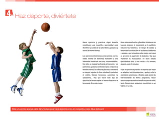 Hacer ejercicio y practicar algún deporte Unos músculos fuertes y flexibles fortalecen los
constituyen una magnífica oportunidad para huesos, mejoran el movimiento y el equilibrio,
divertirse y cuidar de la salud (física, psíquica y reducen las lesiones y el riesgo de caídas y
social)almismotiempo. favorecen la realización de las tareas cotidianas
y ayudan a que la insulina actúe mejor,con lo que
se previene la aparición de diabetes. Hay queLos ejercicios dinámicos (como caminar, correr,
mantener la musculatura en buen estadonadar, montar en bicicleta) realizados a una
ejercitándola dos o tres veces a la semana,intensidad moderada son muy recomendables.
duranteunos20minutos.Con ellos se mejora la eficacia del corazón y los
pulmones,ayudanacontrolarelpesocorporal,la
tensión arterial,las cifras de glucosa y colesterol Elige el ejercicio o practica el deporte que mejor
en sangre, regulan el ritmo intestinal, combaten se adapte a tus circunstancias y gustos, evita la
el estrés, liberan tensiones, aumentan la monotonía y comienza y finaliza cada sesión de
autoestima... Hay que hacer este tipo de entrenamiento de forma progresiva. Hacer
ejercicio de forma regular, al menos tres veces a ejercicioaportamuchosbeneficiospara lasalud,
lasemana.Siesmás,mejor. tanto físicos como psíquicos: conviértelo en un
hábitoentuvida.
Haz deporte, diviértete4.
Date un premio: reserva parte de tu tiempo para hacer ejercicio, si es en compañía, mejor. ¡Que disfrutes!
 