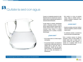 El agua es un componente esencial de la vida. , con ejercicio
Representa más de la mitad del peso corporal y intenso, trabajo en ambiente caluroso y
beberla a diario es importante para mantener un también si aumenta la sudoración u otras
adecuadoestadodehidratación. pérdidasdelíquidos.
El agua siempre es necesaria, especialmente
cuando la temperatura aumenta o hacemos
ejercicio. Algunos alimentos contienen agua en
Durante las comidas y entre ellas. Facilita el
elevada proporción (frutas, verduras, sopas o
trabajo de la digestión y mantiene constante
consomés, zumos, lácteos...) y pueden
elaguacorporal.
complementar, pero no sustituir, el consumo
directodeagua.
En condiciones normales, la sensación de
sednosavisasobre lanecesidaddeagua.
Evita el consumo excesivo de refrescos
De 5 a 8 vasos al día (1,2 a 2 litros de agua u azucarados y zumos con azúcar añadido. Los
otroslíquidos). estudios alertan sobre la relación entre el
consumo excesivo de estos refrescos y el
En las personas mayores, con sensación de aumento de la obesidad infantil. No los
sed disminuida,se debe prestar atención a la consumascomosustitutodelagua.
cantidad diaria de agua para evitar la
deshidratación. También hay que prestar
especial atención a los requerimientos de
agua de los niños, más propensos a la
deshidratación.
?
¿Cuándo beber?
?
?
¿Cuánta beber?
?
?
Más cantidad si es verano
Quítate la sed con agua5.
Ten siempre agua a tu alcance y no esperes a sentir sed para beberla
 