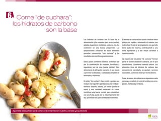 Los hidratos de carbono son la base de la El menaje de cocina actual ayuda a realizar estos
alimentación y los cereales (pan, arroz, pastas), platos con rapidez, reteniendo al máximo sus
patatas,legumbres,hortalizas,verduras etc.,los nutrientes. El uso de la congelación nos permite
contienen en una buena proporción. Las tener platos de reserva, contribuyendo a una
preparaciones culinarias de estos alimentos dieta equilibrada y a dar mayor variedad a
permiten consumirlos “con cuchara” y los nuestra comida.
resultadossonnutritivosysustanciosos.
La mayoría de los platos “de cuchara” forman
Estos guisos contienen además proteínas que parte de nuestra tradición culinaria, con lo que
por la combinación de cereales, hortalizas y contribuimos a mantener nuestra cultura. Los
legumbres son de muy buena calidad, fibra alimentos ricos en hidratos de carbono dan
alimentaria de alto poder saciante, lo que ayuda sensación de saciedad y se ajustan a precios
a prevenir la obesidad y cantidades variables de razonables,comiendomejorpormenosdinero.
mineralesyvitaminas.
Toma,almenos,dosatresveceslegumbrescada
Un plato “de cuchara”, tipo cocido o potaje, que semana y completa el resto de los días con arroz,
incluye una legumbre (garbanzos),una verdura y pastas,hortalizasyverduras.
hortaliza (repollo, patata), un cereal (pasta de
sopa) y una cantidad moderada de carne,
constituye una buena comida que, completada
con una fruta, puede ser la más importante del
día,aportandounagrancantidaddenutrientes.
Come “de cuchara”:6.
Apúntate a la cuchara para comer una alimentación nuestra, variada y equilibrada
los hidratos de carbono
son la base
 