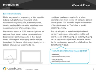 Introduction                                                                           #FutureinFocus


Executive Summary
Media fragmentation is occurring at light speed in           comScore has been preparing for a future
today’s multi-platform environment, which                    scenario where most people will consume content
features not only computers, but smartphones,                on the go and PCs would no longer be the centre
tablets, gaming platforms and a seemingly ever-              of the digital universe. This future is quickly
increasing number of emerging devices.                       becoming a reality.
Major media events in 2012, like the Olympics for            The following report examines how the latest
example, have shown us that consumers have                   trends in web usage, online video, mobile and
become more platform agnostic in their digital               search, social and shopping are currently shaping
media consumption and happily switch devices                 the UK digital marketplace and what that means
throughout the day and into the night to stay up to          for the coming year, as comScore helps bring the
date on email, news, social media etc.                       digital future in focus.


                                                             FOR FURTHER INFORMATION, PLEASE CONTACT:

                                                             Berit Block
                                                             worldpress@comscore.com

                                                             Cathy McCarthy
                                                             worldpress@comscore.com




                           © comScore, Inc.   Proprietary.                                                       2
 
