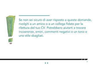 10
Se non sei sicuro di aver risposto a queste domande,
rivolgiti a un amico o a un collega fidato per la
rilettura del tuo CV. Potrebbero aiutarti a trovare
incoerenze, errori, commenti negativi o un tono e
uno stile sbagliati.
 
