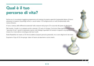 2
Anche se vi è una sempre maggiore propensione nel mostrare le propire capacità al potenziale datore di lavoro
attraverso la creazioni di portfogli online e i social media, il CV svolge ancora un ruolo fondamentale nella
ricerca di lavoro.
Vi sono, tuttavia, delle differenze sostenziali nella creazione del proprio CV a seconda del paese di riferimento.
Nel mondo, il modo in cui vengono scritti e visionati i CV varia. In Europa, Curriculum Vitae significa letteralmente
“percorso di vita”, quindi è importante inserire molti dettagli riguardanti le mansioni ricoperte e la propria carriera,
invece di un mero elenco cronologico dei lavori svolti.
Esiste flessibilità nel creare un CV che sia adatto al proprio percorso personale, ma ci sono degli errori da eviare .
Scopriamo il tipo di CV che spinge i datori di lavoro ad assumere e come crearlo.
WHATTHEPATH
OORLIE
 